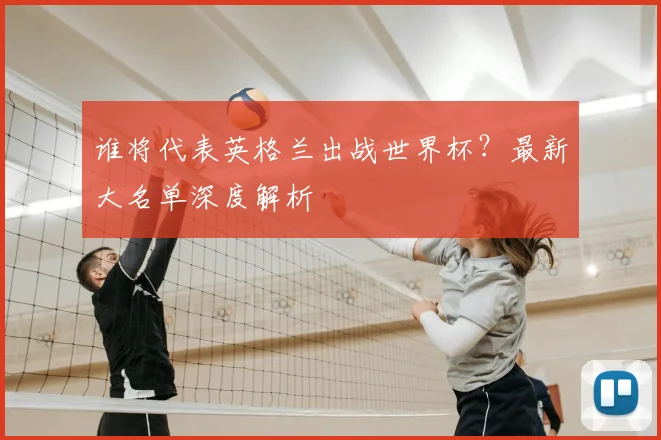 谁将代表英格兰出战世界杯？最新大名单深度解析