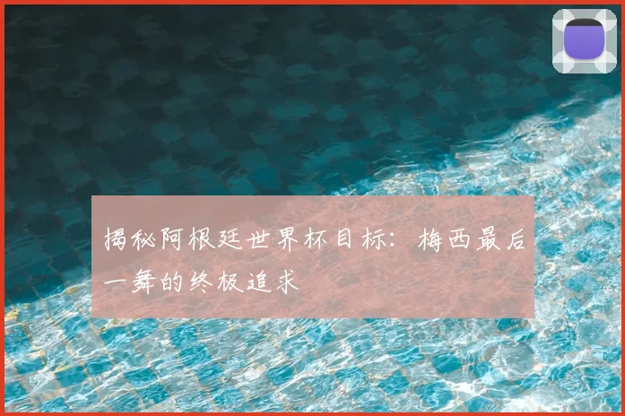 揭秘阿根廷世界杯目标:梅西最后一舞的终极追求