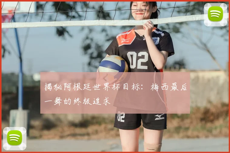 揭秘阿根廷世界杯目标:梅西最后一舞的终极追求